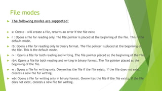 File modes
 The following modes are supported:
 x: Create - will create a file, returns an error if the file exist
 r : Opens a file for reading only. The file pointer is placed at the beginning of the file. This is the
default mode.
 rb: Opens a file for reading only in binary format. The file pointer is placed at the beginning of
the file. This is the default mode.
 r+ : Opens a file for both reading and writing. The file pointer placed at the beginning of the file.
 rb+: Opens a file for both reading and writing in binary format. The file pointer placed at the
beginning of the file.
 w : Opens a file for writing only. Overwrites the file if the file exists. If the file does not exist,
creates a new file for writing.
 wb: Opens a file for writing only in binary format. Overwrites the file if the file exists. If the file
does not exist, creates a new file for writing.
 