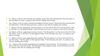 w+: Opens a file for both writing and reading. Overwrites the existing file if the file exists. If
the file does not exist, creates a new file for reading and writing.
 wb+: Opens a file for both writing and reading in binary format. Overwrites the existing file if
the file exists. If the file does not exist, creates a new file for reading and writing.
 a : Opens a file for appending. The file pointer is at the end of the file if the file exists. That
is, the file is in the append mode. If the file does not exist, it creates a new file for writing.
 ab: Opens a file for appending in binary format. The file pointer is at the end of the file if the
file exists. That is, the file is in the append mode. If the file does not exist, it creates a new
file for writing.
 a+: Opens a file for both appending and reading. The file pointer is at the end of the file if
the file exists. The file opens in the append mode. If the file does not exist, it creates a new
file for reading and writing.
 ab+ : Opens a file for both appending and reading in binary format. The file pointer is at the
end of the file if the file exists. The file opens in the append mode. If the file does not exist,
it creates a new file for reading and writing.
 