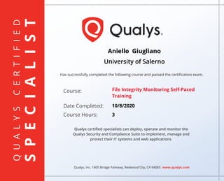 QUALYSCERTIFIED
SPECIALIST
Has successfully completed the following course and passed the certiﬁcation exam.
Qualys, Inc. 1600 Bridge Parkway, Redwood City, CA 94065 www.qualys.com
Course:
Date Completed:
Course Hours:
Qualys certiﬁed specialists can deploy, operate and monitor the
Qualys Security and Compliance Suite to implement, manage and
protect their IT systems and web applications.
Aniello Giugliano
University of Salerno
File Integrity Monitoring Self-Paced
Training
10/8/2020
3
 