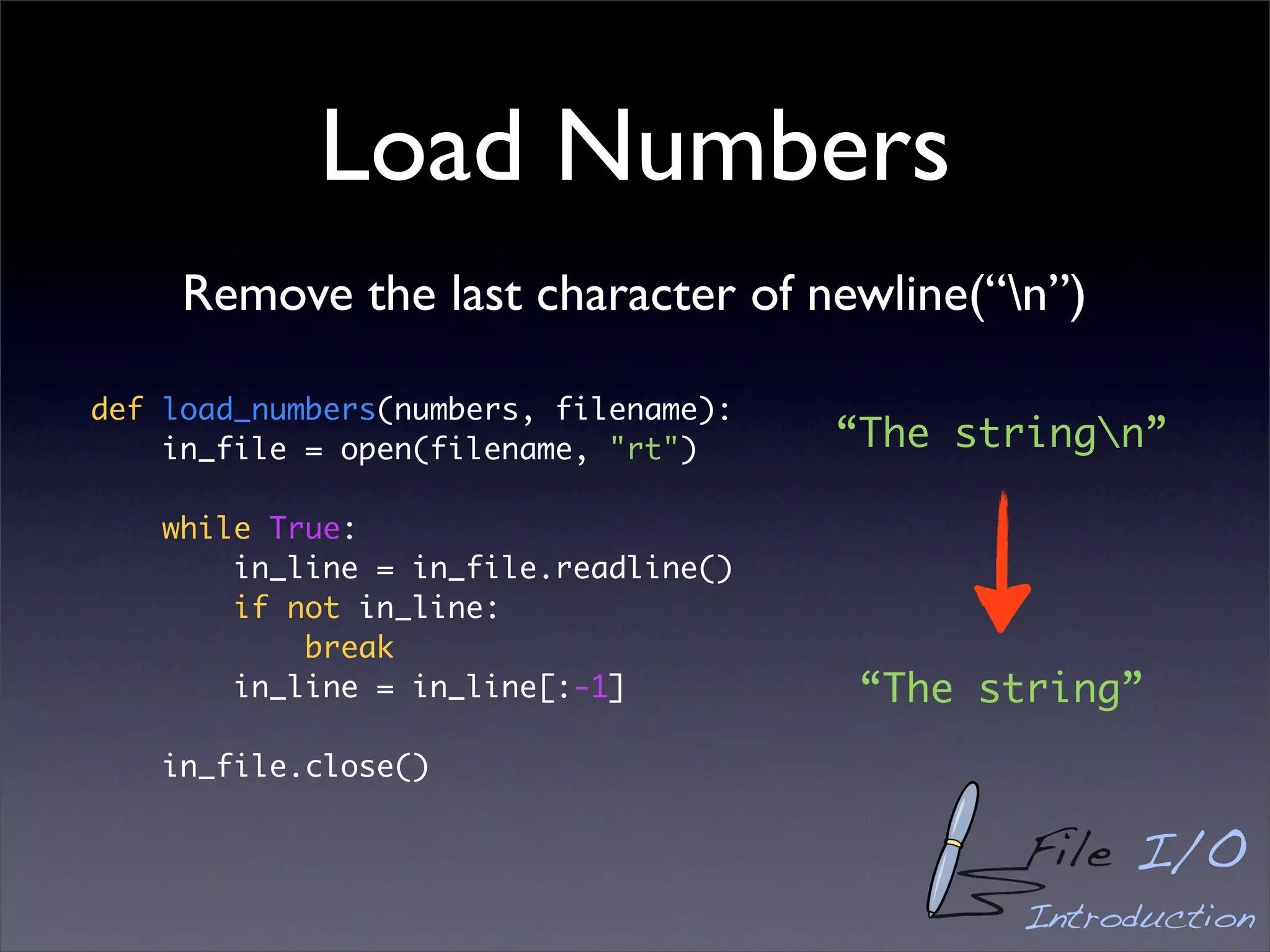 Load Numbers
     Remove the last character of newline(“n”)

def load_numbers(numbers, filename):
    in_file = open(filename, "rt")     “The stringn”

    while True:
        in_line = in_file.readline()
        if not in_line:
            break
        in_line = in_line[:-1]          “The string”
    in_file.close()


                                              File I/O
                                              Introduction
 