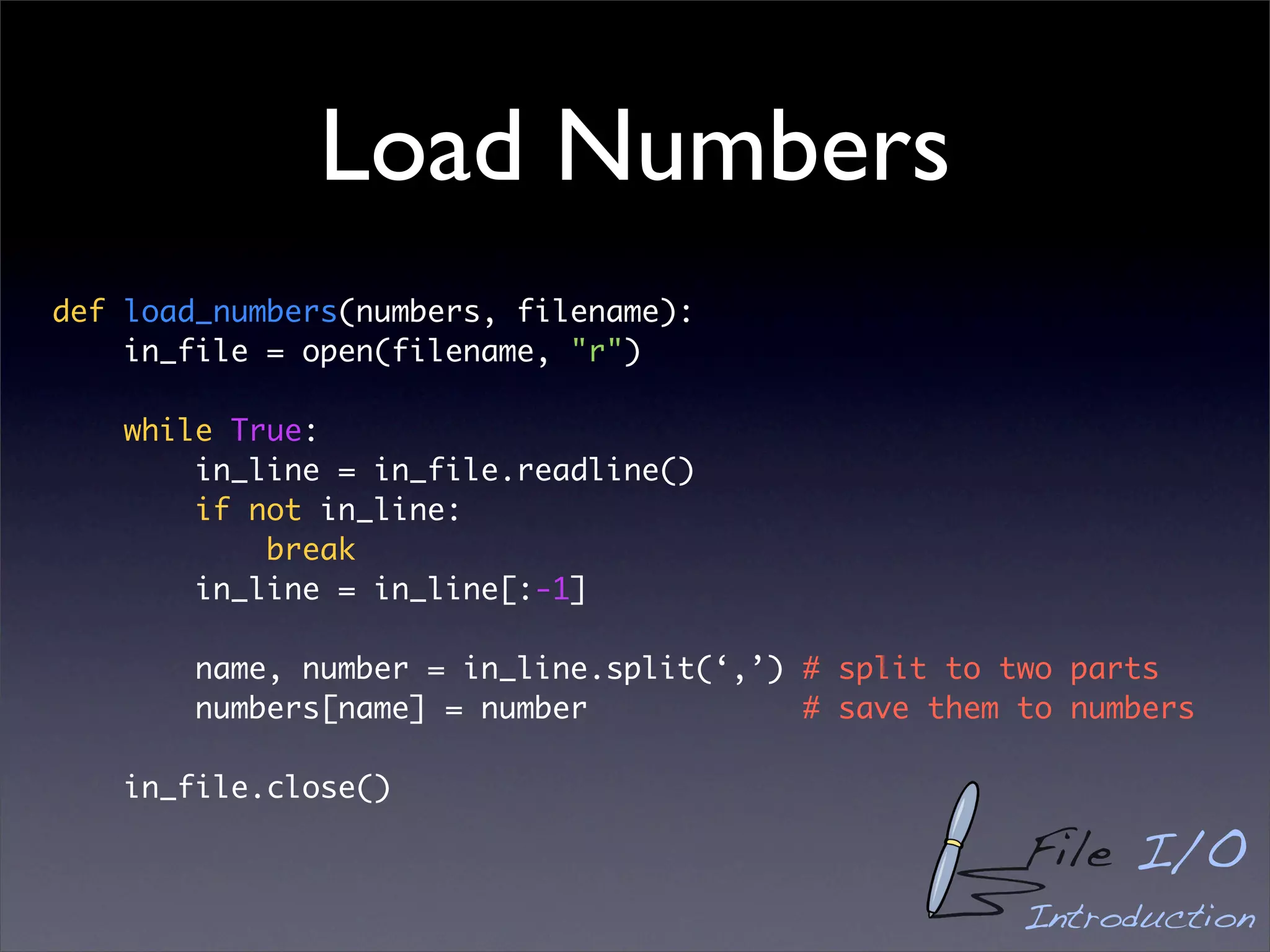 Load Numbers
def load_numbers(numbers, filename):
    in_file = open(filename, "r")

    while True:
        in_line = in_file.readline()
        if not in_line:
            break
        in_line = in_line[:-1]

        name, number = in_line.split(‘,’) # split to two parts
        numbers[name] = number            # save them to numbers

    in_file.close()

                                                      File I/O
                                                      Introduction
 
