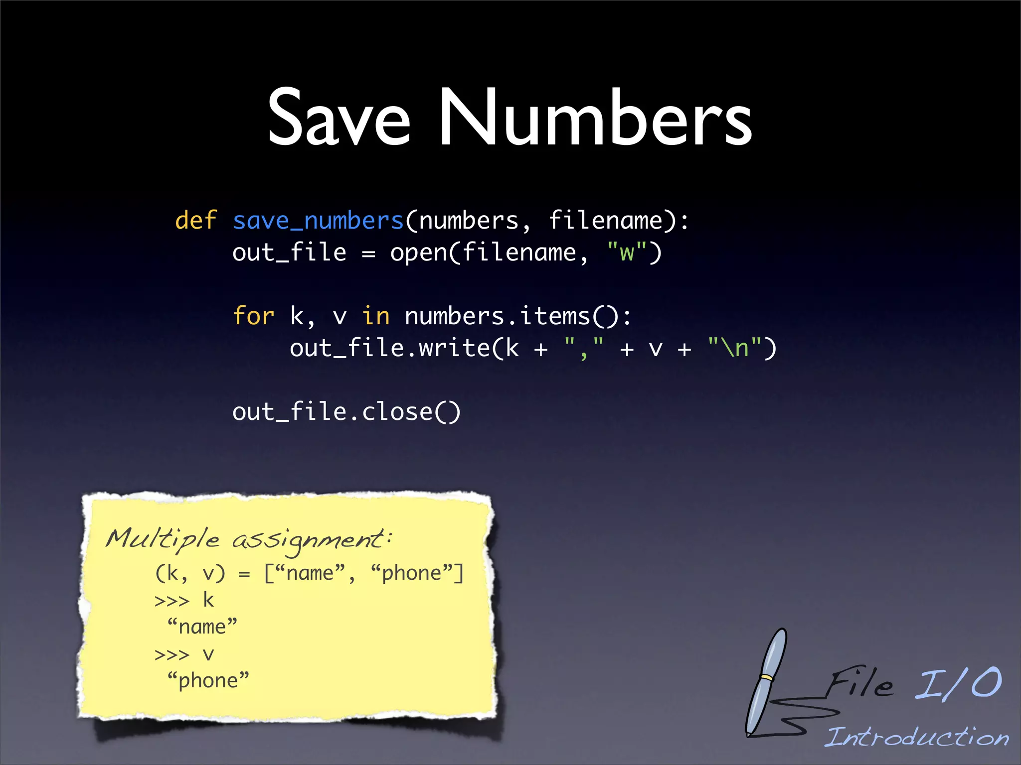 Save Numbers
    def save_numbers(numbers, filename):
        out_file = open(filename, "w")

         for k, v in numbers.items():
             out_file.write(k + "," + v + "n")

         out_file.close()




Multiple assignment:
   (k, v) = [“name”, “phone”]
   >>> k
    “name”
   >>> v
    “phone”                                       File I/O
                                                  Introduction
 