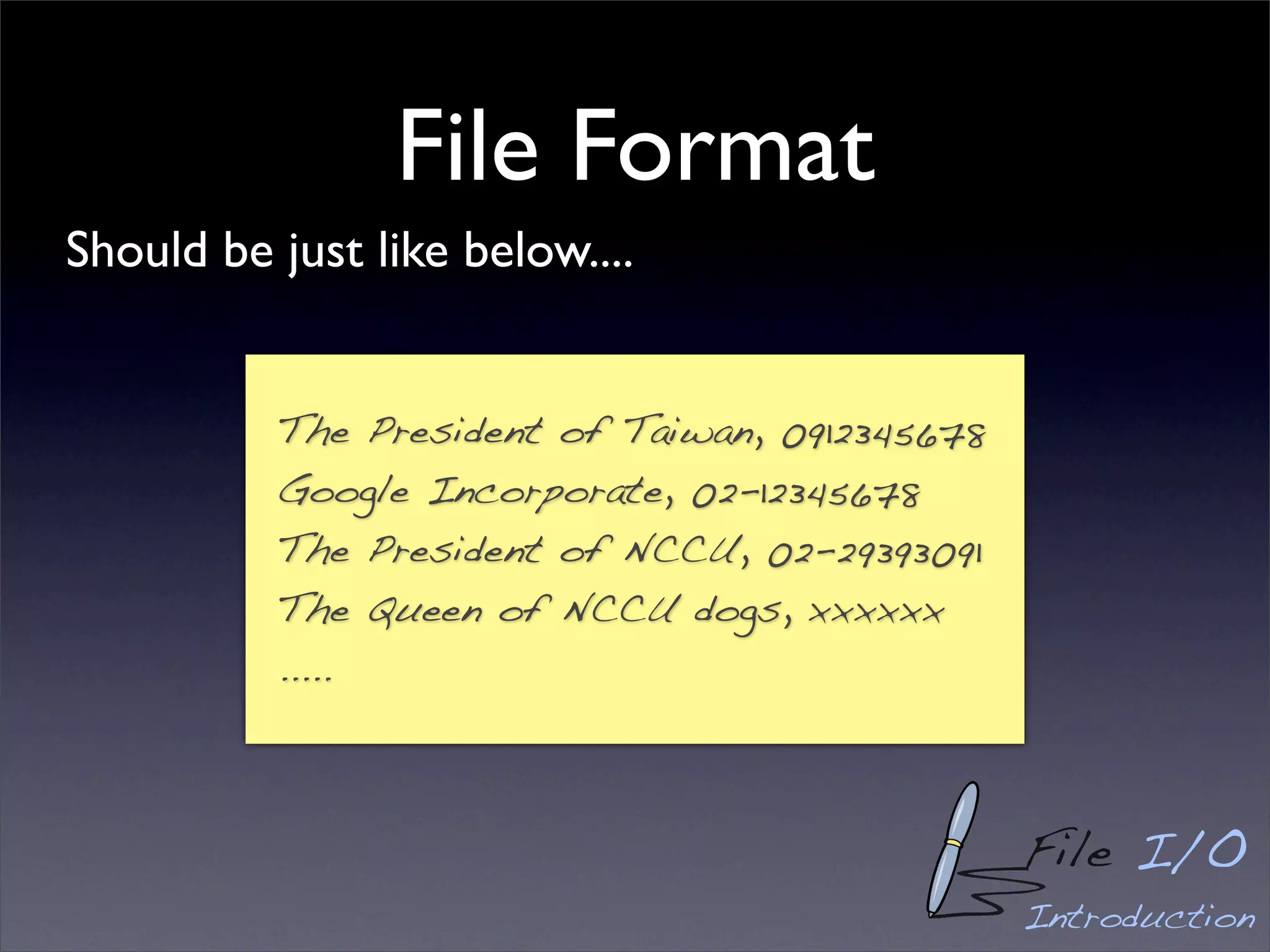 File Format
Should be just like below....


          The President of Taiwan, 0912345678
          Google Incorporate, 02-12345678
          The President of NCCU, 02-29393091
          The Queen of NCCU dogs, xxxxxx
          .....



                                                File I/O
                                                Introduction
 