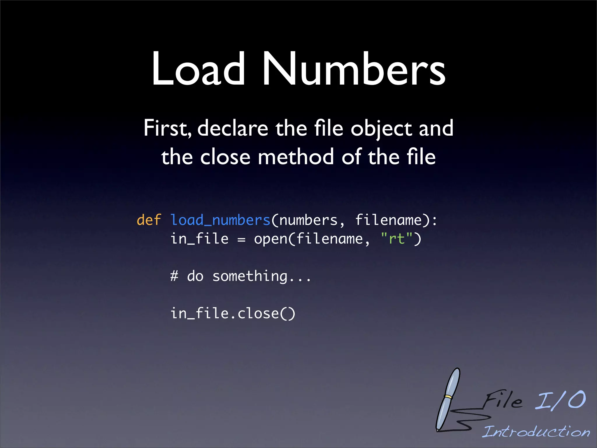 Load Numbers
First, declare the ﬁle object and
  the close method of the ﬁle

def load_numbers(numbers, filename):
    in_file = open(filename, "rt")

    # do something...

    in_file.close()




                                       File I/O
                                       Introduction
 