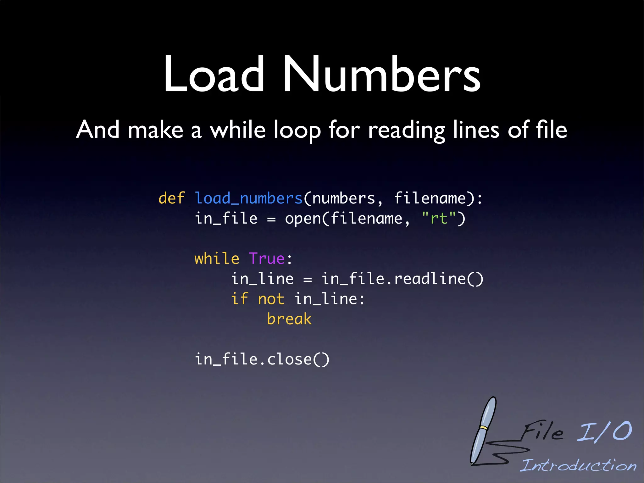 Load Numbers
And make a while loop for reading lines of ﬁle

       def load_numbers(numbers, filename):
           in_file = open(filename, "rt")

           while True:
               in_line = in_file.readline()
               if not in_line:
                   break

           in_file.close()



                                              File I/O
                                              Introduction
 