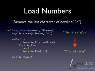 Load Numbers
     Remove the last character of newline(“n”)

def load_numbers(numbers, filename):
    in_file = open(filename, "rt")     “The stringn”

    while True:
        in_line = in_file.readline()
        if not in_line:
            break
        in_line = in_line[:-1]          “The string”
    in_file.close()


                                              File I/O
                                              Introduction
 