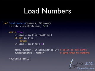 Load Numbers
def load_numbers(numbers, filename):
    in_file = open(filename, "r")

    while True:
        in_line = in_file.readline()
        if not in_line:
            break
        in_line = in_line[:-1]

        name, number = in_line.split(‘,’) # split to two parts
        numbers[name] = number            # save them to numbers

    in_file.close()

                                                      File I/O
                                                      Introduction
 