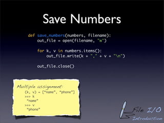 Save Numbers
    def save_numbers(numbers, filename):
        out_file = open(filename, "w")

         for k, v in numbers.items():
             out_file.write(k + "," + v + "n")

         out_file.close()




Multiple assignment:
   (k, v) = [“name”, “phone”]
   >>> k
    “name”
   >>> v
    “phone”                                       File I/O
                                                  Introduction
 