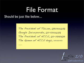 File Format
Should be just like below....


          The President of Taiwan, 0912345678
          Google Incorporate, 02-12345678
          The President of NCCU, 02-29393091
          The Queen of NCCU dogs, xxxxxx
          .....



                                                File I/O
                                                Introduction
 