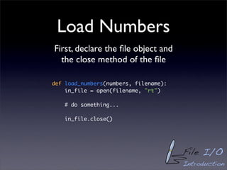 Load Numbers
First, declare the ﬁle object and
  the close method of the ﬁle

def load_numbers(numbers, filename):
    in_file = open(filename, "rt")

    # do something...

    in_file.close()




                                       File I/O
                                       Introduction
 