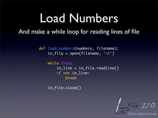 Load Numbers
And make a while loop for reading lines of ﬁle

       def load_numbers(numbers, filename):
           in_file = open(filename, "rt")

           while True:
               in_line = in_file.readline()
               if not in_line:
                   break

           in_file.close()



                                              File I/O
                                              Introduction
 