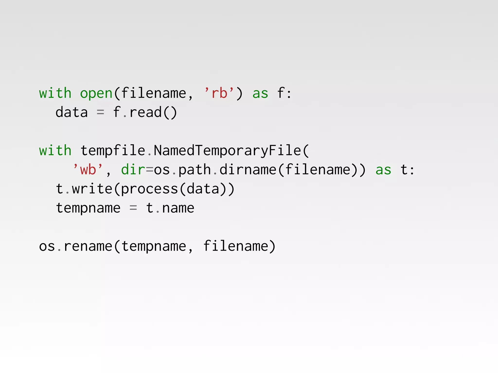 with open(filename, ’rb’) as f:
data = f.read()
with tempfile.NamedTemporaryFile(
’wb’, dir=os.path.dirname(filename)) as t:
t.write(process(data))
tempname = t.name
os.rename(tempname, filename)

 