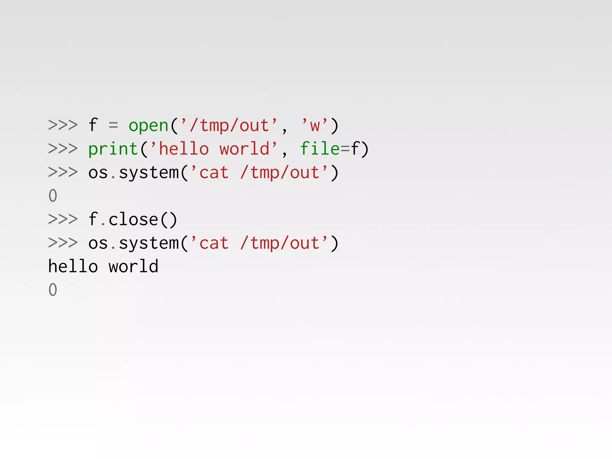 >>> f = open(’/tmp/out’, ’w’)
>>> print(’hello world’, file=f)
>>> os.system(’cat /tmp/out’)
0
>>> f.close()
>>> os.system(’cat /tmp/out’)
hello world
0

 