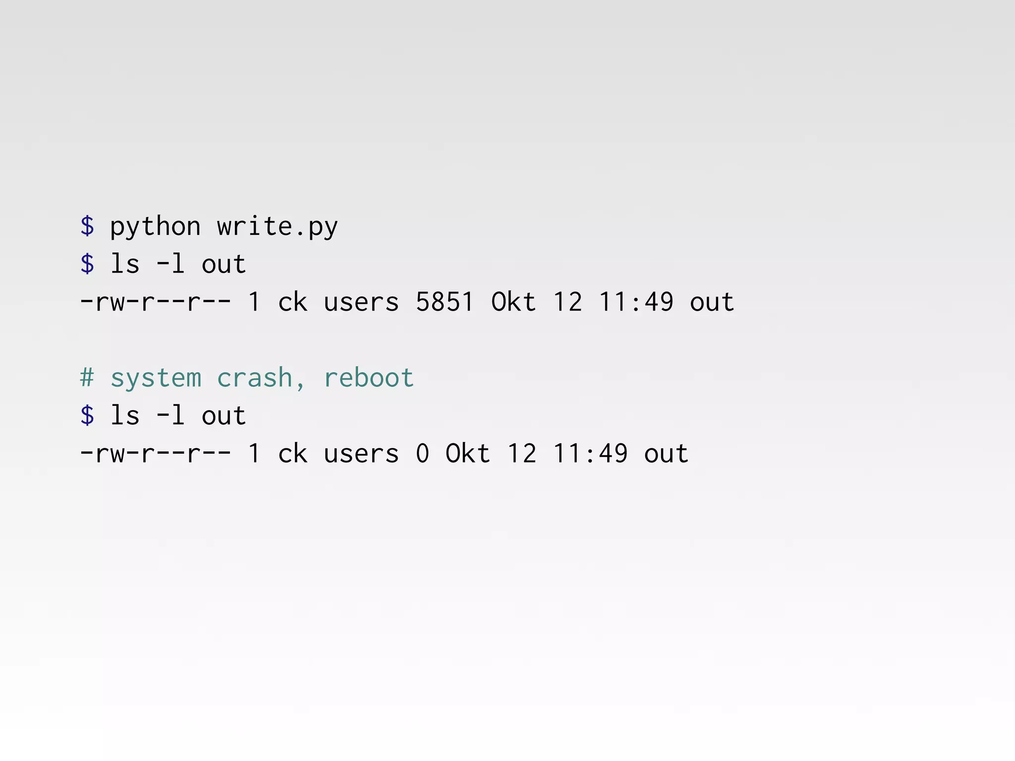 $ python write.py
$ ls -l out
-rw-r--r-- 1 ck users 5851 Okt 12 11:49 out
# system crash, reboot
$ ls -l out
-rw-r--r-- 1 ck users 0 Okt 12 11:49 out

 