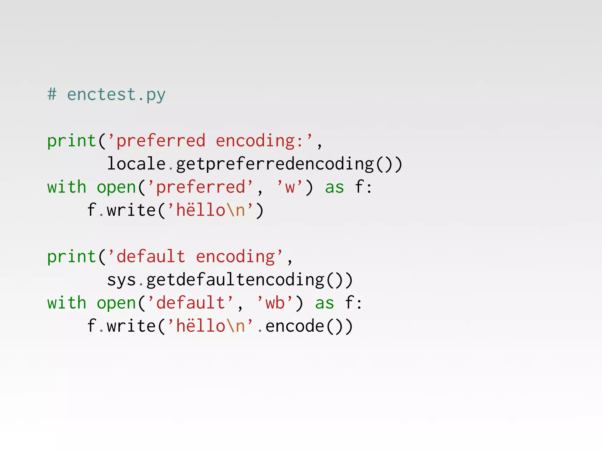 # enctest.py
print(’preferred encoding:’,
locale.getpreferredencoding())
with open(’preferred’, ’w’) as f:
f.write(’hëllon’)
print(’default encoding’,
sys.getdefaultencoding())
with open(’default’, ’wb’) as f:
f.write(’hëllon’.encode())

 