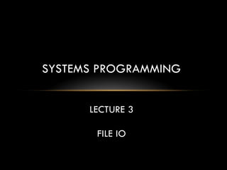SYSTEMS PROGRAMMING
LECTURE 3
FILE IO
 