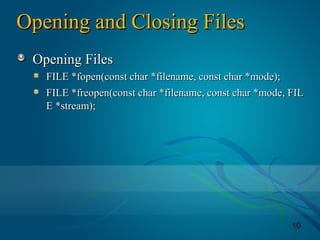 10
Opening and Closing FilesOpening and Closing Files
Opening FilesOpening Files
FILE *fopen(const char *filename, const char *mode);FILE *fopen(const char *filename, const char *mode);
FILE *freopen(const char *filename, const char *mode, FILFILE *freopen(const char *filename, const char *mode, FIL
E *stream);E *stream);
 