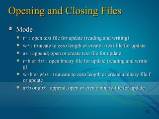 12
Opening and Closing FilesOpening and Closing Files
ModeMode
r+ : open text file for update (reading and writing)r+ : open text file for update (reading and writing)
w+ : truncate to zero length or create a text file for updatew+ : truncate to zero length or create a text file for update
a+ : append; open or create text file for updatea+ : append; open or create text file for update
r+b or rb+ : open binary file for update (reading and writinr+b or rb+ : open binary file for update (reading and writin
g)g)
w+b or wb+ : truncate to zero length or create a binary file fw+b or wb+ : truncate to zero length or create a binary file f
or updateor update
a+b or ab+ : append; open or create binary file for updatea+b or ab+ : append; open or create binary file for update
 
