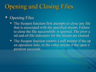 14
Opening and Closing FilesOpening and Closing Files
Opening FilesOpening Files
The freopen function first attempts to close any fileThe freopen function first attempts to close any file
that is associated with the specified stream. Failurethat is associated with the specified stream. Failure
to close the file successfully is ignored. The error ato close the file successfully is ignored. The error a
nd end-of-file indicators for the stream are cleared.nd end-of-file indicators for the stream are cleared.
The freopen function returns a null pointer if the opThe freopen function returns a null pointer if the op
en operation fails, or the value stream if the open oen operation fails, or the value stream if the open o
peration succeeds.peration succeeds.
 