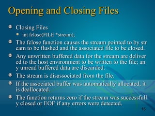 16
Opening and Closing FilesOpening and Closing Files
Closing FilesClosing Files
int fclose(FILE *stream);int fclose(FILE *stream);
The fclose function causes the stream pointed to by strThe fclose function causes the stream pointed to by str
eam to be flushed and the associated file to be closed.eam to be flushed and the associated file to be closed.
Any unwritten buffered data for the stream are deliverAny unwritten buffered data for the stream are deliver
ed to the host environment to be written to the file; aned to the host environment to be written to the file; an
y unread buffered data are discarded.y unread buffered data are discarded.
The stream is disassociated from the file.The stream is disassociated from the file.
If the associated buffer was automatically allocated, itIf the associated buffer was automatically allocated, it
is deallocated.is deallocated.
The function returns zero if the stream was successfullThe function returns zero if the stream was successfull
y closed or EOF if any errors were detected.y closed or EOF if any errors were detected.
 