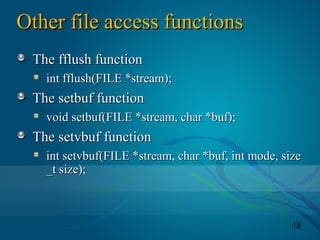 18
Other file access functionsOther file access functions
The fflush functionThe fflush function
int fflush(FILE *stream);int fflush(FILE *stream);
The setbuf functionThe setbuf function
void setbuf(FILE *stream, char *buf);void setbuf(FILE *stream, char *buf);
The setvbuf functionThe setvbuf function
int setvbuf(FILE *stream, char *buf, int mode, sizeint setvbuf(FILE *stream, char *buf, int mode, size
_t size);_t size);
 