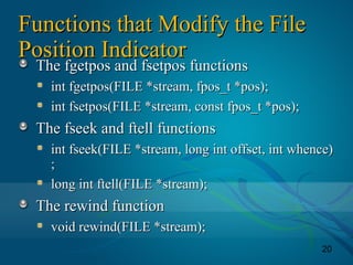 20
Functions that Modify the FileFunctions that Modify the File
Position IndicatorPosition Indicator
The fgetpos and fsetpos functionsThe fgetpos and fsetpos functions
int fgetpos(FILE *stream, fpos_t *pos);int fgetpos(FILE *stream, fpos_t *pos);
int fsetpos(FILE *stream, const fpos_t *pos);int fsetpos(FILE *stream, const fpos_t *pos);
The fseek and ftell functionsThe fseek and ftell functions
int fseek(FILE *stream, long int offset, int whence)int fseek(FILE *stream, long int offset, int whence)
;;
long int ftell(FILE *stream);long int ftell(FILE *stream);
The rewind functionThe rewind function
void rewind(FILE *stream);void rewind(FILE *stream);
 