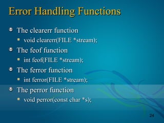 24
Error Handling FunctionsError Handling Functions
The clearerr functionThe clearerr function
void clearerr(FILE *stream);void clearerr(FILE *stream);
The feof functionThe feof function
int feof(FILE *stream);int feof(FILE *stream);
The ferror functionThe ferror function
int ferror(FILE *stream);int ferror(FILE *stream);
The perror functionThe perror function
void perror(const char *s);void perror(const char *s);
 