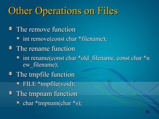 26
Other Operations on FilesOther Operations on Files
The remove functionThe remove function
int remove(const char *filename);int remove(const char *filename);
The rename functionThe rename function
int rename(const char *old_filename, const char *nint rename(const char *old_filename, const char *n
ew_filename);ew_filename);
The tmpfile functionThe tmpfile function
FILE *tmpfile(void);FILE *tmpfile(void);
The tmpnam functionThe tmpnam function
char *tmpnam(char *s);char *tmpnam(char *s);
 