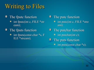 30
Writing to FilesWriting to Files
The fputc functionThe fputc function
int fputc(int c, FILE *strint fputc(int c, FILE *str
eam);eam);
The fputs functionThe fputs function
int fputs(const char *s, Fint fputs(const char *s, F
ILE *stream);ILE *stream);
The putc functionThe putc function
int putc(int c, FILE *streint putc(int c, FILE *stre
am);am);
The putchar functionThe putchar function
int putchar(int c);int putchar(int c);
The puts functionThe puts function
int puts(const char *s);int puts(const char *s);
 