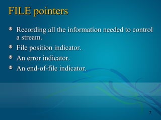 7
FILE pointersFILE pointers
Recording all the information needed to controlRecording all the information needed to control
a stream.a stream.
File position indicator.File position indicator.
An error indicator.An error indicator.
An end-of-file indicator.An end-of-file indicator.
 