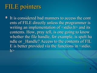 8
FILE pointersFILE pointers
It is considered bad manners to access the contIt is considered bad manners to access the cont
ents of FILE directly unless the programmer isents of FILE directly unless the programmer is
writing an implementation of <stdio.h> and itswriting an implementation of <stdio.h> and its
contents. How, pray tell, is one going to knowcontents. How, pray tell, is one going to know
whether the file handle, for example, is spelt hawhether the file handle, for example, is spelt ha
ndle or _Handle? Access to the contents of FILndle or _Handle? Access to the contents of FIL
E is better provided via the functions in <stdio.E is better provided via the functions in <stdio.
h>h>
 