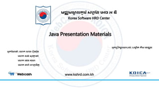 Java Presentation Materials
មជ្ឈមណ្ឌ លកូរ ៉េ សហ្វ វែ រេច េ ឌី
Korea Software HRD Center
ឣ្នកប្រឹការោរល់: រណ្ឌ ិត គីម​រេខ្យុ ង
www.kshrd.com.kh
ឣ្នកវណ្នំា: រោក ោង រ៊ុន ៉េ៊ុង
រោក លន់ ស៊ុែត្ថា ន
រោក រេង ត៊ុោ
រោក ដារ៉េ រេញចិតត
 