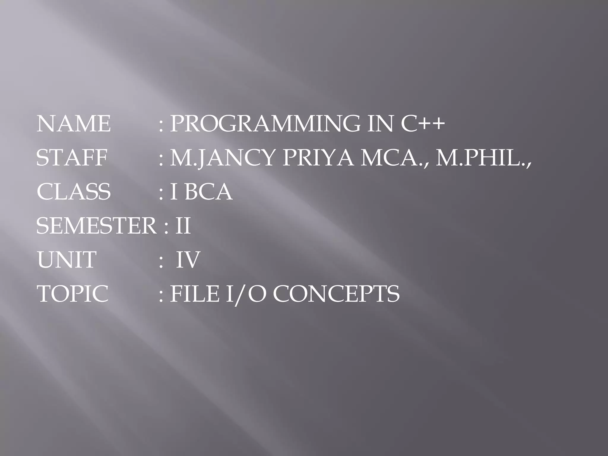 NAME : PROGRAMMING IN C++
STAFF : M.JANCY PRIYA MCA., M.PHIL.,
CLASS : I BCA
SEMESTER : II
UNIT : IV
TOPIC : FILE I/O CONCEPTS
 