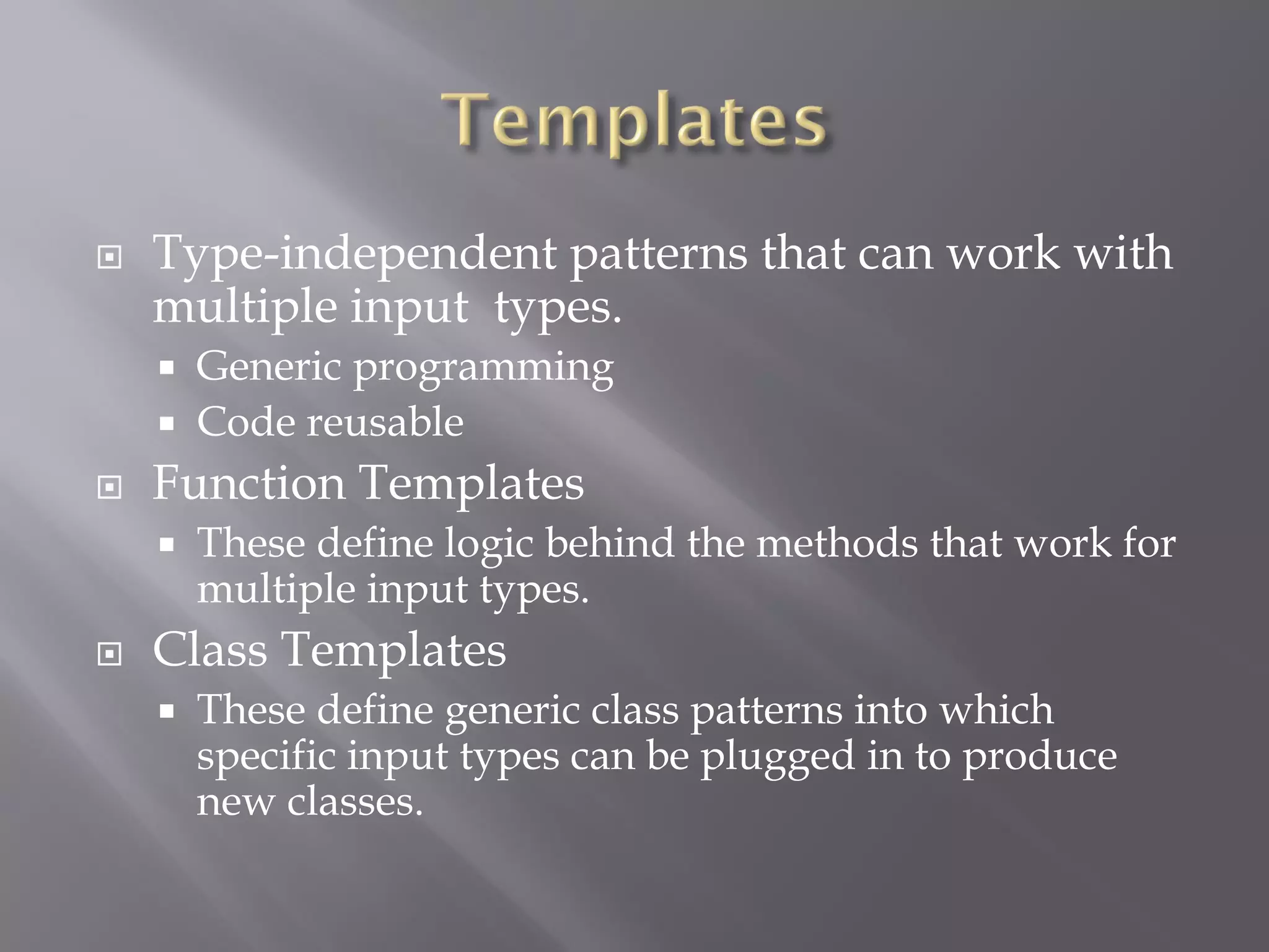  Type-independent patterns that can work with
multiple input types.
 Generic programming
 Code reusable
 Function Templates
 These define logic behind the methods that work for
multiple input types.
 Class Templates
 These define generic class patterns into which
specific input types can be plugged in to produce
new classes.
 