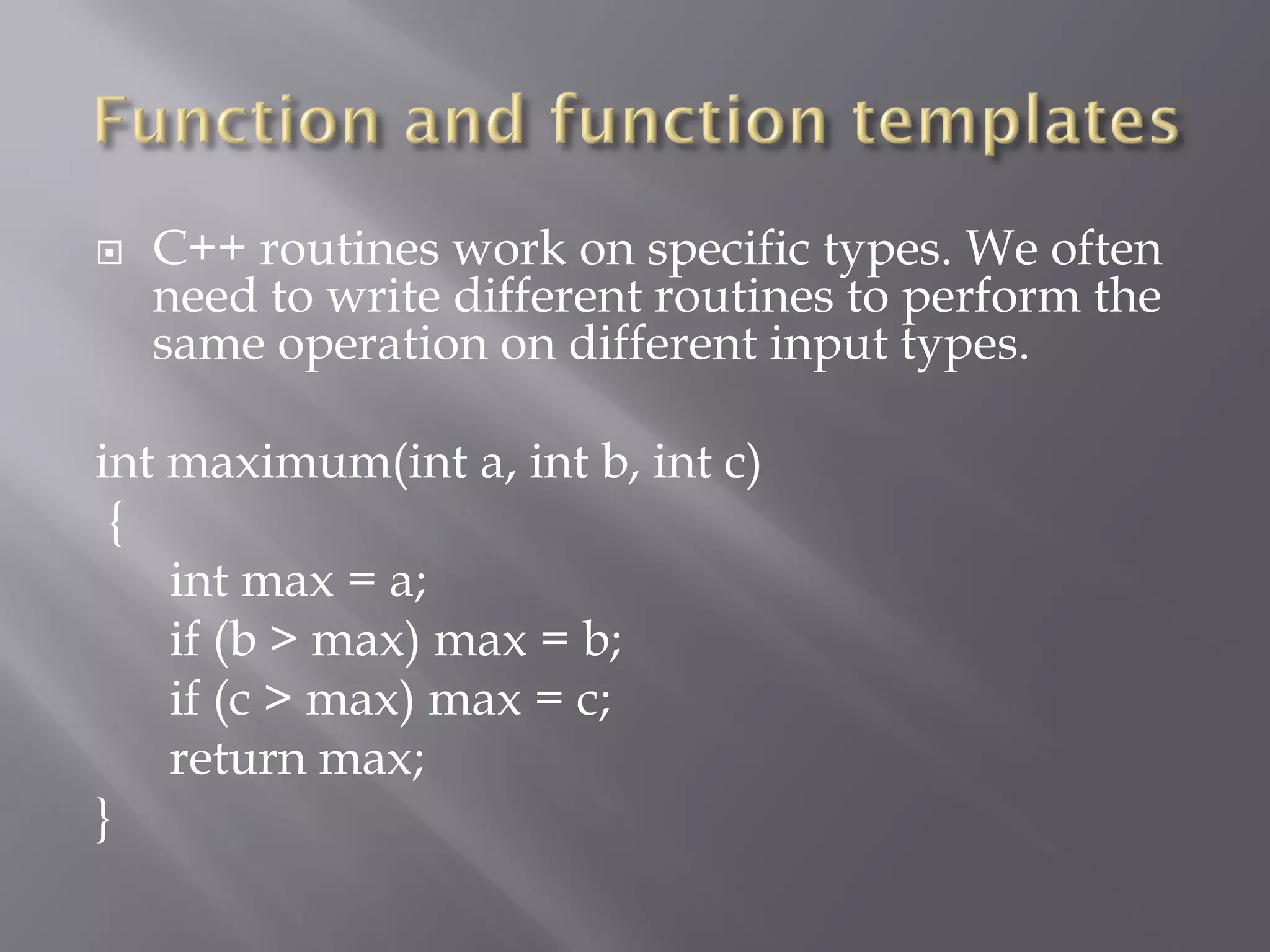  C++ routines work on specific types. We often
need to write different routines to perform the
same operation on different input types.
int maximum(int a, int b, int c)
{
int max = a;
if (b > max) max = b;
if (c > max) max = c;
return max;
}
 