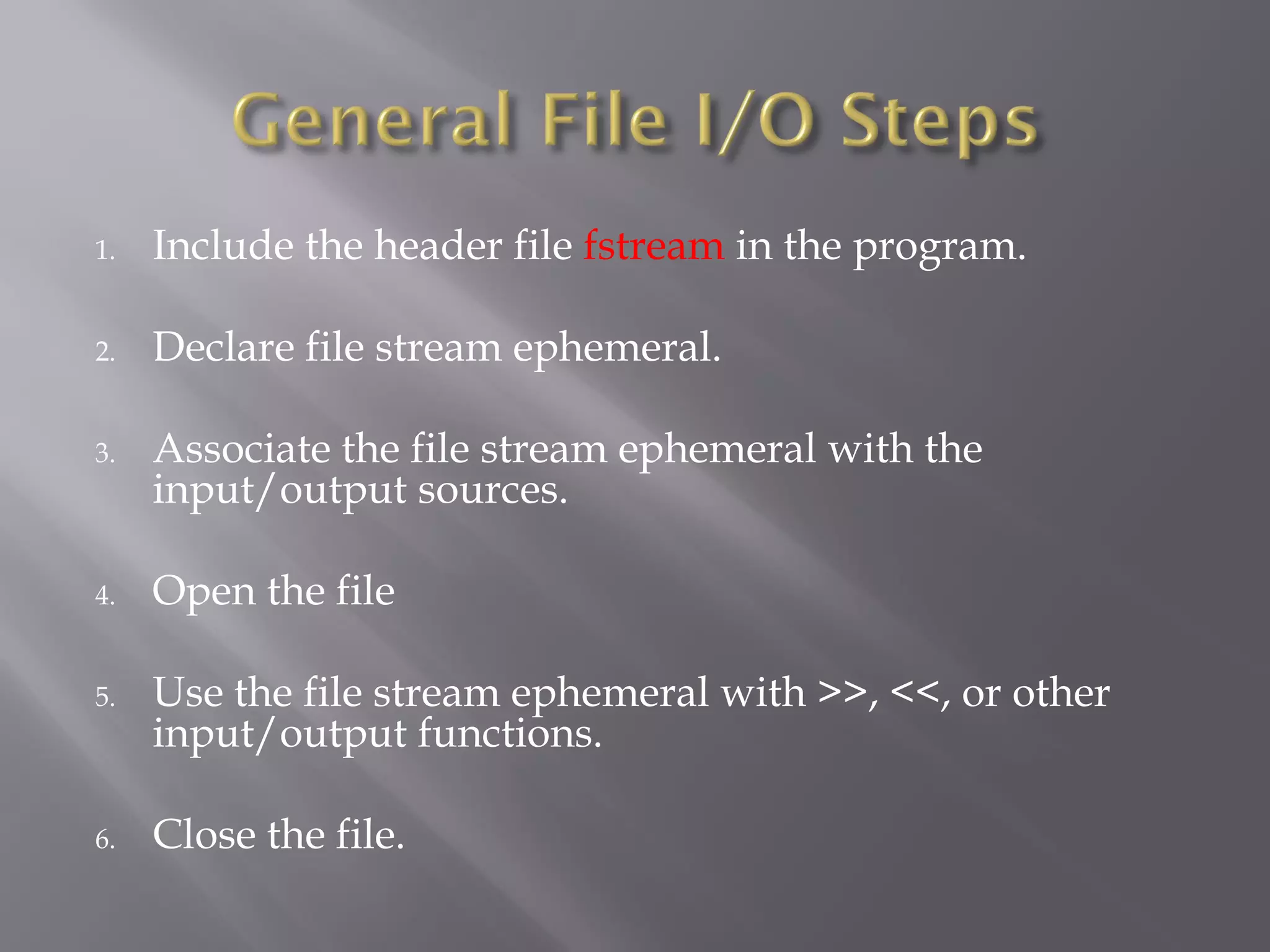 1. Include the header file fstream in the program.
2. Declare file stream ephemeral.
3. Associate the file stream ephemeral with the
input/output sources.
4. Open the file
5. Use the file stream ephemeral with >>, <<, or other
input/output functions.
6. Close the file.
 