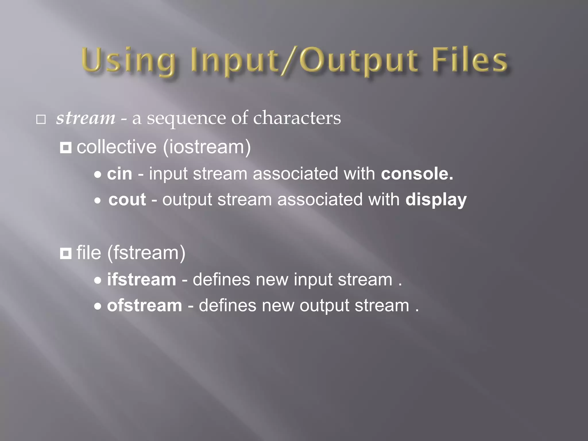  stream - a sequence of characters
 collective (iostream)
 cin - input stream associated with console.
 cout - output stream associated with display
 file (fstream)
 ifstream - defines new input stream .
 ofstream - defines new output stream .
 