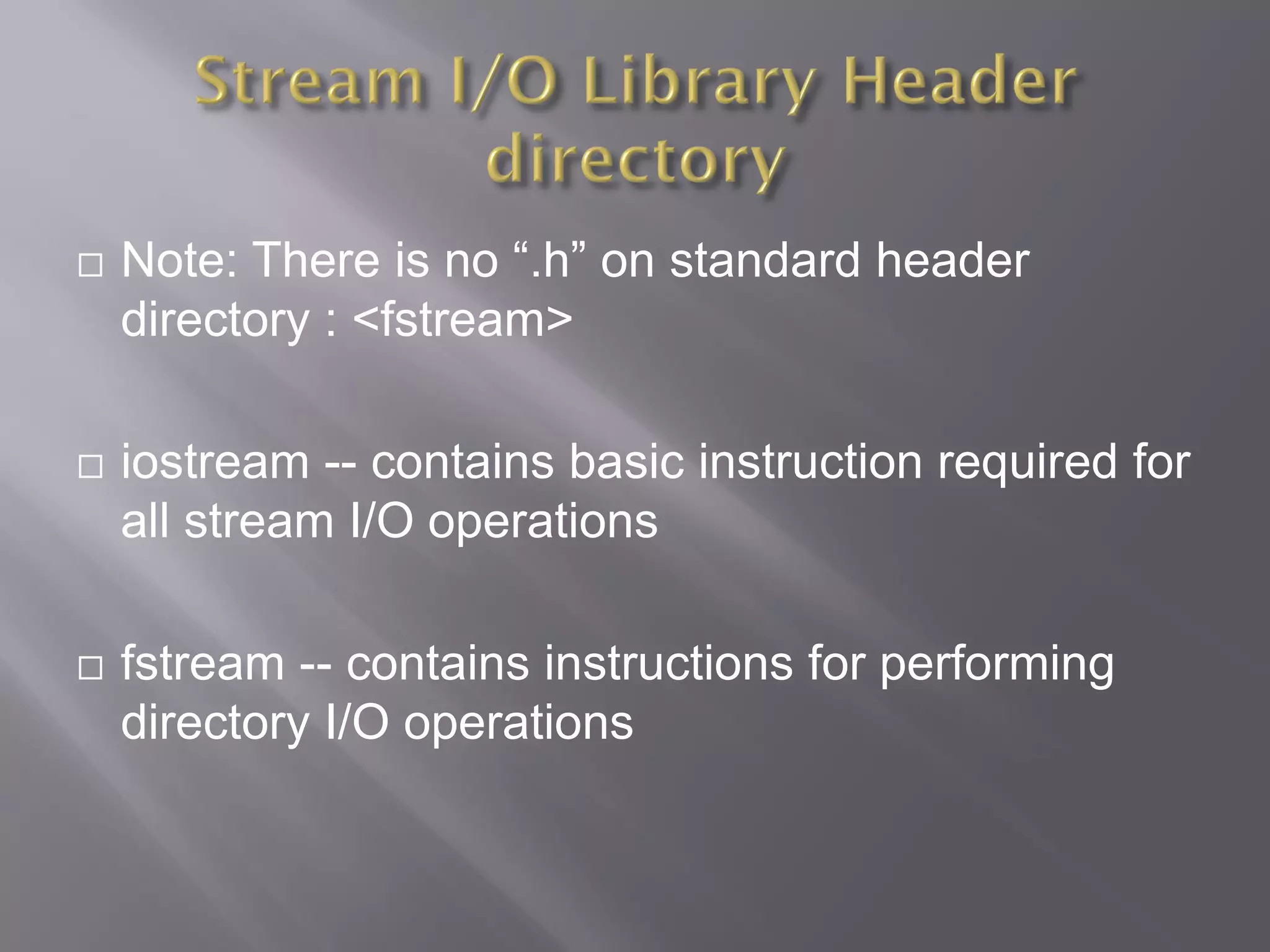  Note: There is no “.h” on standard header
directory : <fstream>
 iostream -- contains basic instruction required for
all stream I/O operations
 fstream -- contains instructions for performing
directory I/O operations
 