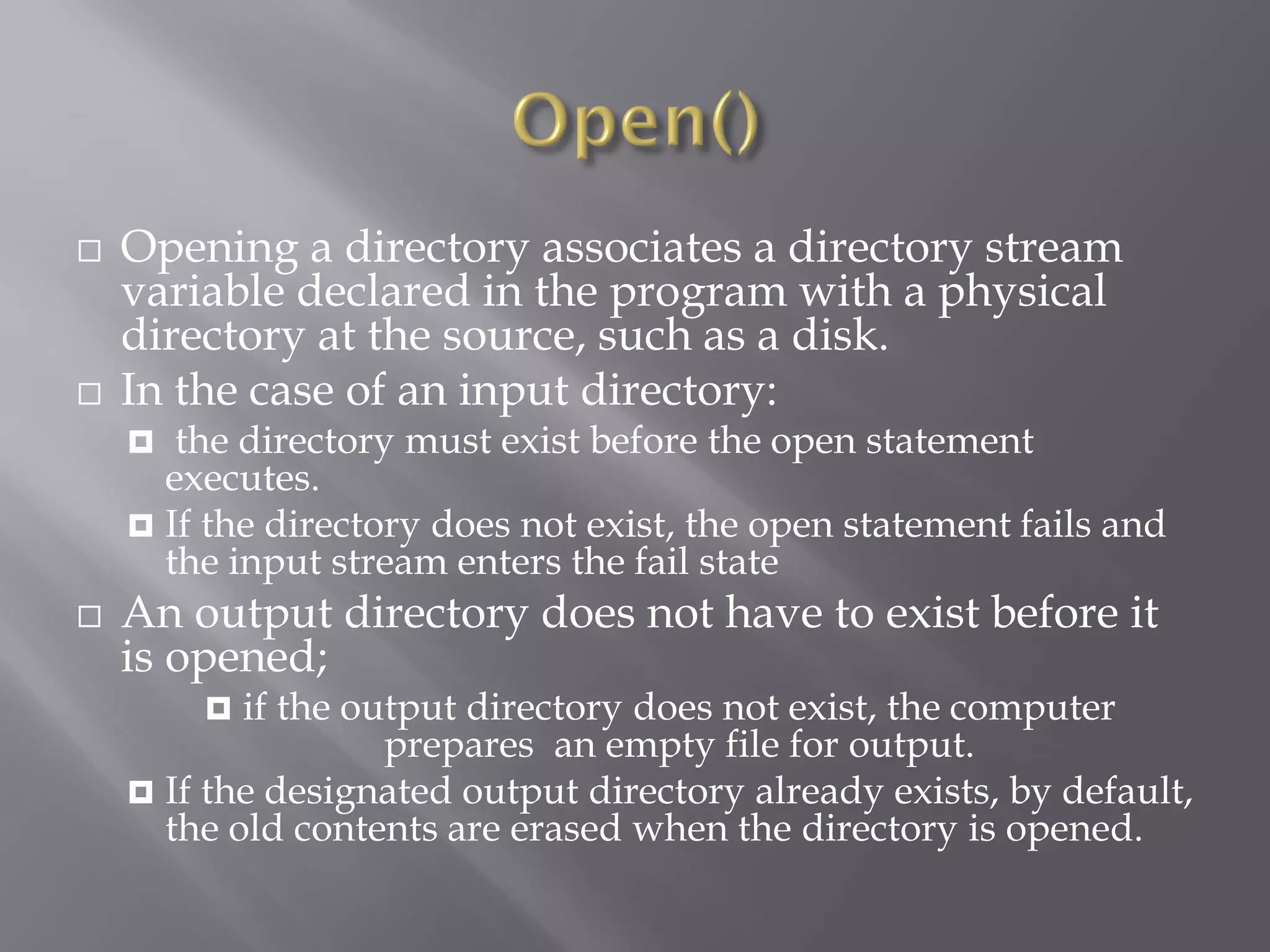  Opening a directory associates a directory stream
variable declared in the program with a physical
directory at the source, such as a disk.
 In the case of an input directory:
 the directory must exist before the open statement
executes.
 If the directory does not exist, the open statement fails and
the input stream enters the fail state
 An output directory does not have to exist before it
is opened;
 if the output directory does not exist, the computer
prepares an empty file for output.
 If the designated output directory already exists, by default,
the old contents are erased when the directory is opened.
 