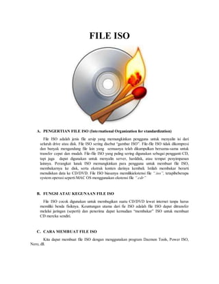 FILE ISO
A. PENGERTIAN FILE ISO (International Organization for standardization)
File ISO adalah jenis file arsip yang memungkinkan pengguna untuk menyalin isi dari
seluruh drive atau disk. File ISO sering disebut “gambar ISO”. File-file ISO tidak dikompresi
dan banyak mengandung file lain yang semuanya telah dikumpulkan bersama-sama untuk
transfer cepat dan mudah. File-file ISO yang paling sering digunakan sebagai pengganti CD,
tapi juga dapat digunakan untuk menyalin server, harddisk, atau tempat penyimpanan
lainnya. Perangkat lunak ISO memungkinkan para pengguna untuk membuat file ISO,
membakarnya ke disk, serta ekstrak konten darinya kembali. Istilah membakar berarti
menuliskan data ke CD/DVD. File ISO biasanya memilikiekstensi file “.iso”, tetapibeberapa
system operasi seperti MAC OS menggunakan ekstensi file “.cdr”
B. FUNGSI ATAU KEGUNAAN FILE ISO
File ISO cocok digunakan untuk membagikan suatu CD/DVD lewat internet tanpa harus
memiliki benda fisiknya. Keuntungan utama dari fie ISO adalah file ISO dapat ditransfer
melalui jaringan (seperti) dan penerima dapat kemudian “membakar” ISO untuk membuat
CD mereka sendiri.
C. CARA MEMBUAT FILE ISO
Kita dapat membuat file ISO dengan menggunakan program Daemon Tools, Power ISO,
Nero, dll.
 