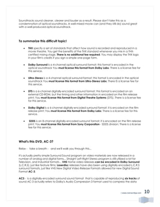 | www.JoenasrApp.com 10
Soundtracks sound cleaner, clearer and louder as a result. Please don't take this as a
condemnation of optical soundtracks. A well-mixed movie can (and they still do) sound great
with a well-produced optical soundtrack.
To summarize this difficult topic!
 THX specify a set of standards that affect how sound is recorded and reproduced in a
movie theatre. You get the benefits of the THX standard whenever you mix in a THX-
certified mixing stage. There is no additional fee required. You may display the THX logo
in your film's credits if you sign a simple one-page form.
 Dolby Surround is a 4-channel optical surround format; this format is encoded in the
optical soundtrack You must license this format from Dolby Labs; There is a license fee for
this service.
 Ultra-Stereo is a 4-channel optical surround format; this format is encoded in the optical
soundtrack You must license this format from Ultra-Stereo Labs; There IS a license fee for
this service.
 DTS is a 6-channel digitally-encoded surround format; this format is encoded on an
external CD-ROM, but the timing and other information in encoded on the film release
print; You must license this format from Digital Theatre Systems (DTS). There is a license fee
for this service.
 Dolby Digital is a 6-channel digitally-encoded surround format; it is encoded on the film
release print; You must license this format from Dolby Labs; There is a license fee for this
service.
 SDDS is an 8-channel digitally-encoded surround format; it is encoded on the film release
print; You must license this format from Sony Corporation - SDDS division; There is a license
fee for this service.
What's this DVD, AC-3?
Relax - take a breath - and we'll walk you through this...
It's actually pretty simple Surround Sound program on video materials are now released in a
number of analog and digital forms... Straight Left-Right Stereo program is still utilized a lot for
Television, and Industrial formats... VHS Home video releases can be encoded in Dolby Surround
(L,C,R,S), just like feature films; Laserdisc releases have also been using digitally encoded L,C,R,S
surround formats, just like VHS New Digital Video Release Formats allowed for new Digital Sound
Format AC-3.
AC3 - is a digitally-encoded surround sound format that is capable of reproducing six tracks of
sound AC-3 actually refers to Dolby's Audio Compression 3 format used to compress the data
 