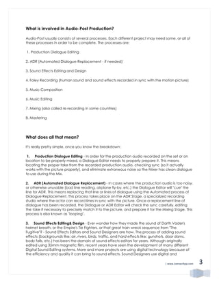 | www.JoenasrApp.com 3
What is involved in Audio-Post Production?
Audio-Post usually consists of several processes. Each different project may need some, or all of
these processes in order to be complete. The processes are:
1. Production Dialogue Editing
2. ADR (Automated Dialogue Replacement - if needed)
3. Sound Effects Editing and Design
4. Foley Recording (human sound and sound effects recorded in sync with the motion picture)
5. Music Composition
6. Music Editing
7. Mixing (also called re-recording in some countries)
8. Mastering
What does all that mean?
It's really pretty simple, once you know the breakdown:
1. Production Dialogue Editing - In order for the production audio recorded on the set or on
location to be properly mixed, a Dialogue Editor needs to properly prepare it. This means
locating the proper take from the recorded production audio, checking sync (so it actually
works with the picture properly), and eliminate extraneous noise so the Mixer has clean dialogue
to use during the Mix.
2. ADR (Automated Dialogue Replacement) - In cases where the production audio is too noisy,
or otherwise unusable (bad line reading, airplane fly-by, etc.) the Dialogue Editor will "cue" the
line for ADR. This means replacing that line or lines of dialogue using the Automated process of
Dialogue Replacement. This process takes place on the ADR Stage, a specialized recording
studio where the actor can record lines in sync with the picture. Once a replacement line of
dialogue has been recorded, the Dialogue or ADR Editor will check the sync carefully, editing
the take if necessary to precisely match it to the picture, and prepare it for the Mixing Stage. This
process is also known as "looping".
3. Sound Effects Editing& Design - Ever wonder how they made the sound of Darth Vader's
helmet breath, or the Empire's Tie Fighters, or that great train wreck sequence from "The
Fugitive"? - Sound Effects Editors and Sound Designers are how. The process of adding sound
effects (backgrounds like: air, rivers, birds, traffic, and hard effects like: gunshots, door slams,
body falls, etc.) has been the domain of sound effects editors for years. Although originally
edited using 35mm magnetic film, recent years have seen the development of many different
Digital Sound Editing systems. More and more projects are using digital technology because of
the efficiency and quality it can bring to sound effects. Sound Designers use digital and
 