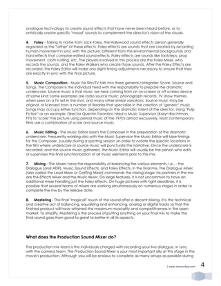 | www.JoenasrApp.com 4
analogue technology to create sound effects that have never been heard before, or to
artistically create specific "mood" sounds to complement the director's vision of the visuals.
4. Foley - Taking its name from Jack Foley, the Hollywood sound effects person generally
regarded as the "father" of these effects, Foley effects are sounds that are created by recording
human movement in sync with the picture. Different from the environmental backgrounds and
hard effects that comprise edited sound effects, Foley effects are sounds like footsteps, prop
movement, cloth rustling, etc. The players involved in this process are the Foley Mixer, who
records the sounds, and the Foley Walkers who create those sounds. After the Foley Effects are
recorded, the Foley Editor will make any slight timing adjustments necessary to ensure that they
are exactly in sync with the final picture.
5. Music Composition - Music for film/TV falls into three general categories: Score, Source and
Songs. The Composer is the individual hired with the responsibility to prepare the dramatic
underscore. Source music is that music we hear coming from an on screen or off screen device
of some kind; some examples are radio source music, phonograph records, TV show themes,
when seen on a TV set in the shot, and many other similar variations. Source music may be
original, or licensed from a number of libraries that specialize in the creation of "generic" music.
Songs may occupy either function, depending on the dramatic intent of the director. Using "Pulp
Fiction" as an example, Director Quentin Tarantino hired a Music Supervisor (Karyn Rachtman,
FYI) to "score" the picture using period music of the 1970's almost exclusively. Most contemporary
films use a combination of score and source music.
6. Music Editing - The Music Editor assists the Composer in the preparation of the dramatic
underscore. Frequently working also with the Music Supervisor the Music Editor will take timings
for the Composer, (usually during a spotting session )in order to notate the specific locations in
the film where underscore or source music will punctuate the narrative. Once the underscore is
recorded, and the source music gathered, the Music Editor will usually be the person who edits
or supervises the final synchronization of all music elements prior to the mix.
7. Mixing - The Mixers have the responsibility of balancing the various elements, i.e., - the
Dialogue (and ADR), Music, Sound Effects, and Foley Effects, in the final mix. The Dialogue Mixer,
(also called the Lead Mixer or Gaffing Mixer) commands the mixing stage; his partners in the mix
are the Effects Mixer and the Music Mixer. On large features, it is not uncommon to have an
additional mixer handling just the Foley effects. On huge pictures with tight deadlines, it is
possible that several teams of mixers are working simultaneously on numerous stages in order to
complete the mix by the release date.
8. Mastering - The final "magical" touch of the sound after a decent Mixing. It is the technical
and creative act of balancing, equalizing and enhancing, analog or digital tracks so that the
finished product will have attained the maximum musicality and competitiveness in the open
market. To simplify, Mastering is the process of putting anything on your final mix to make the
final sound goes from good to great to better in all its aspects.
What does the Production Sound Mixer do?
The production mix team is the individuals charged with recording your live dialogue, in sync
with the camera team. The Production Sound Mixer is your most important ally at this stage in the
movie's production. Although you will be anxious to complete as many setups as possible during
 
