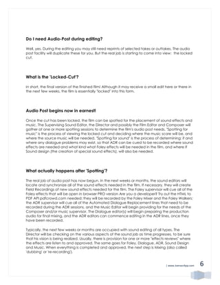 | www.JoenasrApp.com 6
Do I need Audio-Post during editing?
Well, yes. During the editing you may still need reprints of selected takes or outtakes. The audio
post facility will duplicate these for you. But the real job is starting to come into view: the locked
cut.
What is the 'Locked-Cut'?
In short, the final version of the finished film! Although it may receive a small edit here or there in
the next few weeks, the film is essentially "locked" into this form.
Audio Post begins now in earnest!
Once the cut has been locked, the film can be spotted for the placement of sound effects and
music. The Supervising Sound Editor, the Director and possibly the Film Editor and Composer will
gather at one or more spotting sessions to determine the film's audio post needs. "Spotting for
music" is the process of viewing the locked cut and deciding where the music score will be, and
where the source music will be needed. "Spotting for sound" is the process of determining: if and
where any dialogue problems may exist, so that ADR can be cued to be recorded where sound
effects are needed and what kind what Foley effects will be needed in the film, and where If
Sound design (the creation of special sound effects), will also be needed.
What actually happens after 'Spotting'?
The real job of audio post has now begun. In the next weeks or months, the sound editors will
locate and synchronize all of the sound effects needed in the film. If necessary, they will create
Field Recordings of new sound effects needed for the film. The Foley supervisor will cue all of the
Foley effects that will be open in browser PRO version Are you a developer? Try out the HTML to
PDF API pdfcrowd.com needed; they will be recorded by the Foley Mixer and the Foley Walkers;
the ADR supervisor will cue all of the Automated Dialogue Replacement lines that need to be
recorded during the ADR sessions, and the Music Editor will begin providing for the needs of the
Composer and/or music supervisor. The Dialogue editor(s) will begin preparing the production
audio for final mixing, and the ADR editors can commence editing in the ADR lines, once they
have been recorded.
Typically, the next few weeks or months are occupied with sound editing of all types. The
Director will be checking on the various aspects of the sound job as time progresses, to be sure
that his vision is being realized. Usually, there is provision for one or more "effects reviews" where
the effects are listen to and approved. The same goes for Foley, Dialogue, ADR, Sound Design
and Music. When everything is completed and approved, the next step is Mixing (also called
'dubbing' or 're-recording').
 