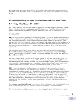 | www.JoenasrApp.com 8
printing process, and a composite answer print containing your complete soundtrack can be
printed or "shot" at your film lab. This usually happens during the first or second trial answer print
phase.
Now what about those names we keep hearing or reading on Movie Posters:
THX - Dolby - Ultra/Stereo - DTS - SDDS?
This is a BIG question. This one point alone causes much confusion amongst filmmakers. Please
take a moment and read this paragraph carefully. If you need more information after that,
please contact either Gnome Productions or Magnolia Studios and we will help you out.
First, about THX!
THX [tm] is not something that you DO to your soundtrack, it is just a set of sound reproduction or
mixing conditions that optimize the sound of your film's soundtrack in exhibition. Simply put, the
THX standards that many dubbing stages and movie theatres adhere to are a way of being
certain that "what you mix is what you get", so to speak. You may choose to mix in a stage that is
THX certified, and you may not. If you do, your soundtrack should sound reasonably the same in
THX theatres all around the world. It is this standardization that THX brings to the filmmaking
community.
To make sense out of the rest of the names, we need to know about Film (and Television)
Surround Sound Film sound tracks (and some television ones) go beyond just Left and Right
Stereo Channels; there is a Center Channel (CC) for the dialogue, and at least one ‘Surround
Sound’ Channel (SSC).
The SSC is used to project the sound out into the theatre, to "surround" the audience. This is to
enhance the illusion of being "in the picture". This ‘four-channel format’ is called LCRS (for the
Left, Center, Right and Surround channels that the soundtrack contains). Although the technical
means behind this process is beyond the scope of this discussion, suffice it to say that it works
well enough to have become a standard format for release prints for many years.
LCRS - You've probably already figured out that you cannot reproduce a four-channel
soundtrack from a medium that only plays back two tracks. You are very right. In order to
reproduce the LCRS soundtrack from a traditional film optical soundtrack (more on optical later)
you need a way to encode the channels....the Matrix The Surround Sound Matrix Encoder (or,
how to put FOUR into the space where TWO should go!) The solution is to use an encoding
device that can fold the four channels of audio down into the two channels available on the
film's optical soundtrack. When the audio tracks have been processed this way, they are
labeled Lt/Rt [Left total/Right total] in order to distinguish them from ordinary Left/Right Stereo
soundtracks.
The Surround Sound Matrix Encoder is a necessary piece of hardware that the audio post house
must have available during your film's mix, in order to create the surround soundtrack.
The Licensing of Surround Sound formats now we're really getting into the heart of the matter.
 