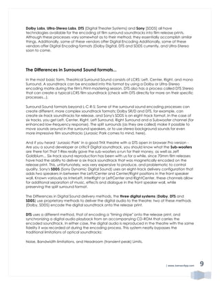 | www.JoenasrApp.com 9
Dolby Labs, Ultra-Stereo Labs, DTS (Digital Theater Systems) and Sony [SDDS] all have
technologies available for the encoding of film surround soundtracks into film release prints.
Although these processes vary somewhat as to their method, they essentially accomplish similar
things. Additionally, some of these vendors offer Digital Encoding Additionally, some of these
vendors offer Digital Encoding formats (Dolby Digital, DTS and SDDS currently, and Ultra-Stereo
soon to come.
The Differences in Surround Sound formats...
In the most basic form, Theatrical Surround Sound consists of LCRS: Left, Center, Right, and mono
Surround. A soundtrack can be encoded into this format by using a Dolby or Ultra-Stereo
encoding matrix during the film's Print-mastering session. DTS also has a process called DTS Stereo
that can create a typical LCRS film soundtrack (check with DTS directly for more on their specific
processes...).
Surround Sound formats beyond L-C-R-S: Some of the surround sound encoding processes can
create different, more complex soundtrack formats; Dolby SR/D and DTS, for example, can
create six-track soundtracks for release, and Sony's SDDS is an eight-track format. In the case of
six tracks, you get Left, Center, Right, Left Surround, Right Surround and a Subwoofer channel (for
enhanced low-frequency response). The split surrounds (as they are called) make it possible to
move sounds around in the surround speakers, or to use stereo background sounds for even
more impressive film soundtracks (Jurassic Park comes to mind, here).
And if you heard ‘Jurassic Park’ in a good THX theatre with a DTS open in browser Pro version -
Are you a sound developer or critic? Digital soundtrack, you should know what the Sub-woofers
are there for! That T-Rex really gave the sub-woofers a run for their money, as well as Jeff
Goldblum... Six-track sound reproduction has been with us for a while, since 70mm film releases
have had the ability to deliver a six-track soundtrack that was magnetically encoded on the
release print. This, unfortunately, was very expensive to produce, and problematic to control
quality. Sony's SDDS (Sony Dynamic Digital Sound) uses an eight-track delivery configuration that
adds two speakers in between the Left/Center and Center/Right positions in the front speaker
wall. Known variously as InterLeft, InterRight or LeftCenter and RightCenter, these channels allow
for additional separation of music, effects and dialogue in the front speaker wall, while
preserving the split surround format.
The Differences in Digital Sound delivery methods, the three digital systems (Dolby, DTS and
SDDS) use proprietary methods to deliver the digital audio to the theatre; two of these methods
(Dolby, SDDS) encode the digital soundtrack onto the release print.
DTS uses a different method, that of encoding a "timing stripe" onto the release print, and
synchronizing a digital audio playback from an accompanying CD-ROM that carries the
encoded soundtrack. In either case, the digital audio is reproduced in the theatre with the same
fidelity it was recorded at during the encoding process. This system neatly bypasses the
traditional limitations of optical soundtracks:
Noise, Bandwidth limitations, and Headroom (transient peak) Limits.
 
