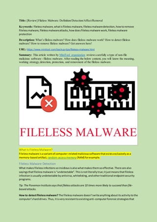 Title: [Review] Fileless Malware: Definition/Detection/Affect/Removal
Keywords: filelessmalware,whatisfilelessmalware,filelessmalwaredetection,how toremove
filelessmalware, filelessmalwareattacks,how doesfilelessmalware work,filelessmalware
protection
Description: What’s fileless malware? How does fileless malware work? How to detect fileless
malware? How to remove fileless malware? Get answers here!
URL: https://www.minitool.com/backup-tips/fileless-malware.html
Summary: This article written by MiniTool organization reviews carefully a type of non-file
malicious software - fileless malware. After reading the below content, you will know the meaning,
working strategy,detection, protection, and removment of the fileless malware.
What Is Fileless Malware?
Filelessmalware isavariantof computer-relatedmalicioussoftware thatexistsexclusivelyasa
memory-basedartifact, random-accessmemory (RAM) forexample.
Fileless Malware Detection
What makesfilelessinfectionssoinsidiousisalsowhatmakesthemsoeffective.There are also
sayingsthatfilelessmalware is“undetectable”.Thisisnotliterallytrue;itjustmeansthatfileless
infectionisusuallyundetectable byantivirus,whitelisting,andothertraditional endpointsecurity
programs.
Tip: The Ponemon Institutesaysthatfilelessattacksare 10 times more likely to succeed than file-
based attacks.
How to detectfilelessmalware? The filelessmalware doesn’twriteanythingaboutitsactivitytothe
computer’sharddrives.Thus, itisveryresistanttoexistinganti-computerforensicstrategiesthat
 
