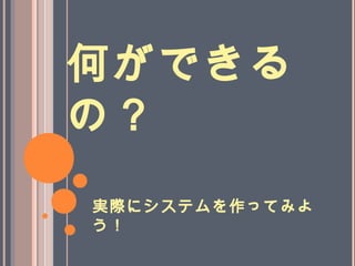 何ができる
の？
実際にシステムを作ってみよ
う！
 