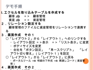 1. エクセルを取り込みテーブルを作成する
　顧客 .xlsx 　＝＞　顧客管理
　資産 .xlsx 　＝＞　資産管理
２．リレーション設定する
　顧客管理のファイルに資産管理をリレーションで連携す
る
３．画面作成　その１
〇「レイアウト２」から「レイアウト１」へのリンクする
・レイアウト設定 ＝＞表示　＝＞「リスト表示」に変更
・ボディサイズを変更
・会社を「ボタン設定」　「単一スクリプト」　「レイ
アウト切り替え」（レイアウト１）を設定
〇「レイアウト１」から「レイアウト２」に戻る
・ポータルツール => 明細の下作成 => 関連レコード（資産管
理）
４．画面作成　その２
デモ手順
 