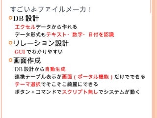 DB 設計
エクセルデータから作れる
データ形式もテキスト・数字・日付を認識
リレーション設計
GUI でわかりやすい
画面作成
DB 設計から自動生成
連携テーブル表示が画面（ポータル機能）だけでできる
テーマ選択でそこそこ綺麗にできる
ボタン＋コマンドでスクリプト無しでシステムが動く
すごいよファイルメーカ！
 
